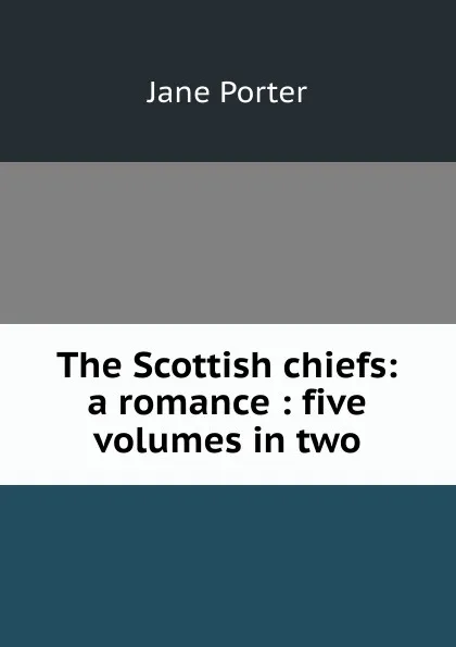 Обложка книги The Scottish chiefs: a romance : five volumes in two, Jane Porter