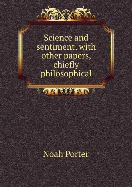 Обложка книги Science and sentiment, with other papers, chiefly philosophical, Noah Porter