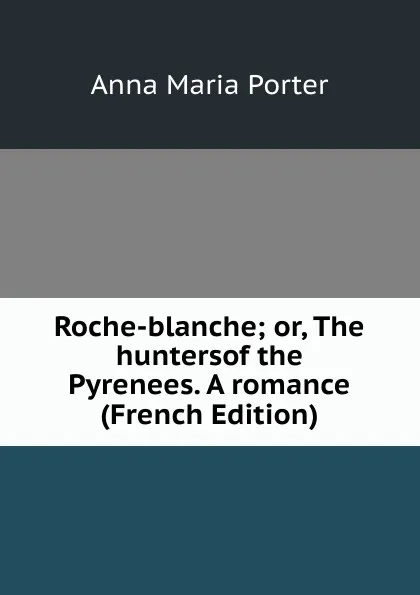 Обложка книги Roche-blanche; or, The huntersof the Pyrenees. A romance (French Edition), Anna Maria Porter