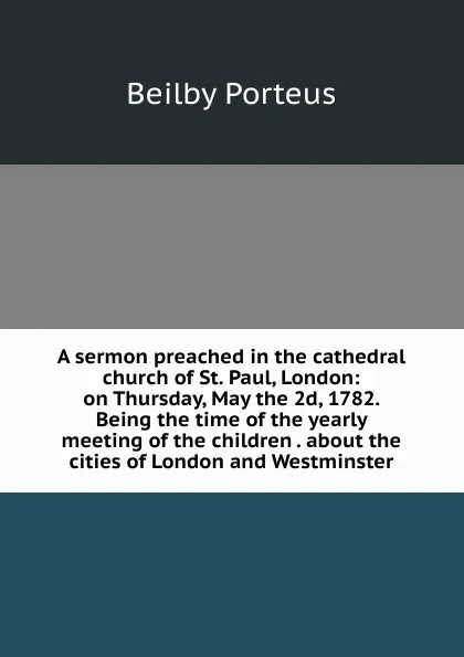 Обложка книги A sermon preached in the cathedral church of St. Paul, London: on Thursday, May the 2d, 1782. Being the time of the yearly meeting of the children . about the cities of London and Westminster, Beilby Porteus