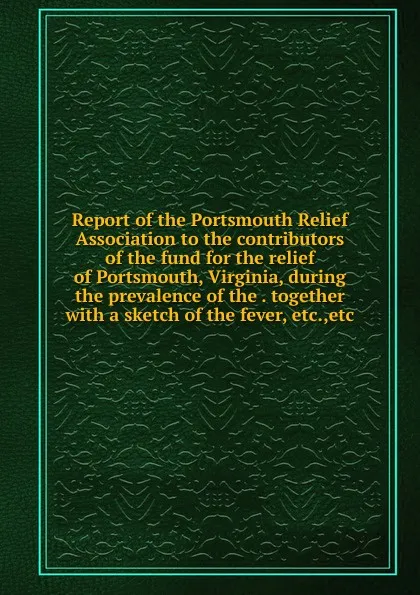 Обложка книги Report of the Portsmouth Relief Association to the contributors of the fund for the relief of Portsmouth, Virginia, during the prevalence of the . together with a sketch of the fever, etc.,etc, 