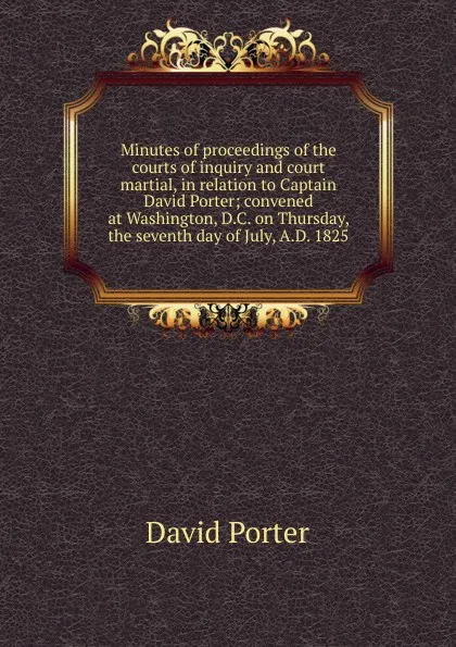 Обложка книги Minutes of proceedings of the courts of inquiry and court martial, in relation to Captain David Porter; convened at Washington, D.C. on Thursday, the seventh day of July, A.D. 1825, David Porter