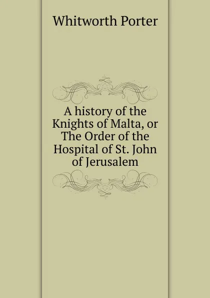 Обложка книги A history of the Knights of Malta, or The Order of the Hospital of St. John of Jerusalem, Whitworth Porter