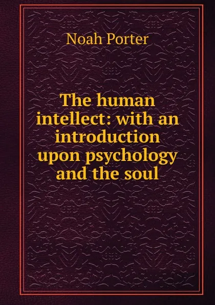 Обложка книги The human intellect: with an introduction upon psychology and the soul, Noah Porter