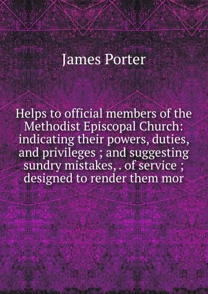 Обложка книги Helps to official members of the Methodist Episcopal Church: indicating their powers, duties, and privileges ; and suggesting sundry mistakes, . of service ; designed to render them mor, James Porter