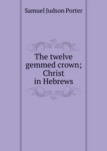 Обложка книги The twelve gemmed crown; Christ in Hebrews, Samuel Judson Porter