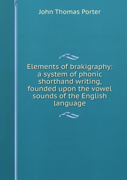 Обложка книги Elements of brakigraphy: a system of phonic shorthand writing, founded upon the vowel sounds of the English language, John Thomas Porter