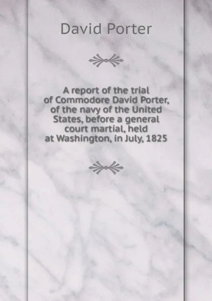 Обложка книги A report of the trial of Commodore David Porter, of the navy of the United States, before a general court martial, held at Washington, in July, 1825, David Porter