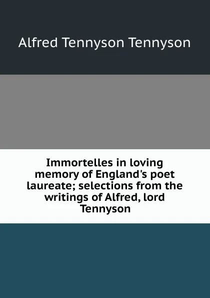 Обложка книги Immortelles in loving memory of England.s poet laureate; selections from the writings of Alfred, lord Tennyson, Alfred Tennyson