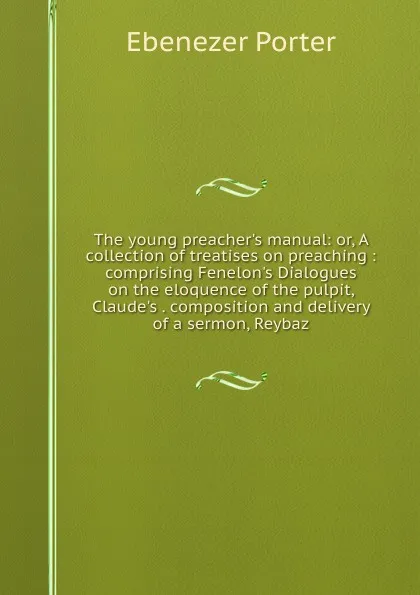 Обложка книги The young preacher.s manual: or, A collection of treatises on preaching : comprising Fenelon.s Dialogues on the eloquence of the pulpit, Claude.s . composition and delivery of a sermon, Reybaz, Ebenezer Porter