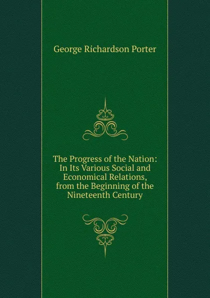 Обложка книги The Progress of the Nation: In Its Various Social and Economical Relations, from the Beginning of the Nineteenth Century, George Richardson Porter