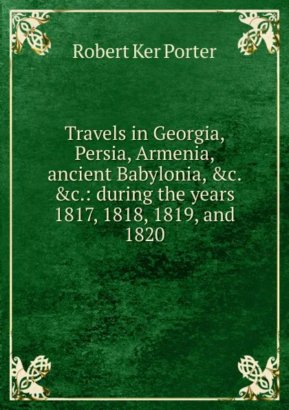 Обложка книги Travels in Georgia, Persia, Armenia, ancient Babylonia, .c. .c.: during the years 1817, 1818, 1819, and 1820, Robert Ker Porter