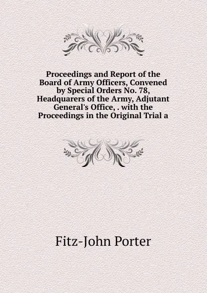 Обложка книги Proceedings and Report of the Board of Army Officers, Convened by Special Orders No. 78, Headquarers of the Army, Adjutant General.s Office, . with the Proceedings in the Original Trial a, Fitz-John Porter