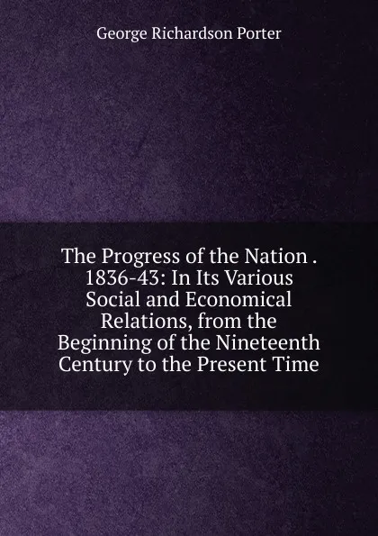 Обложка книги The Progress of the Nation . 1836-43: In Its Various Social and Economical Relations, from the Beginning of the Nineteenth Century to the Present Time, George Richardson Porter