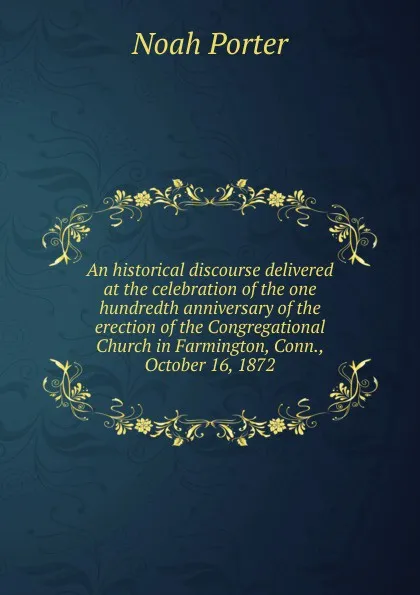 Обложка книги An historical discourse delivered at the celebration of the one hundredth anniversary of the erection of the Congregational Church in Farmington, Conn., October 16, 1872, Noah Porter