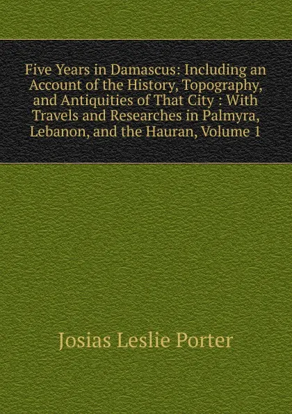 Обложка книги Five Years in Damascus: Including an Account of the History, Topography, and Antiquities of That City : With Travels and Researches in Palmyra, Lebanon, and the Hauran, Volume 1, Josias Leslie Porter