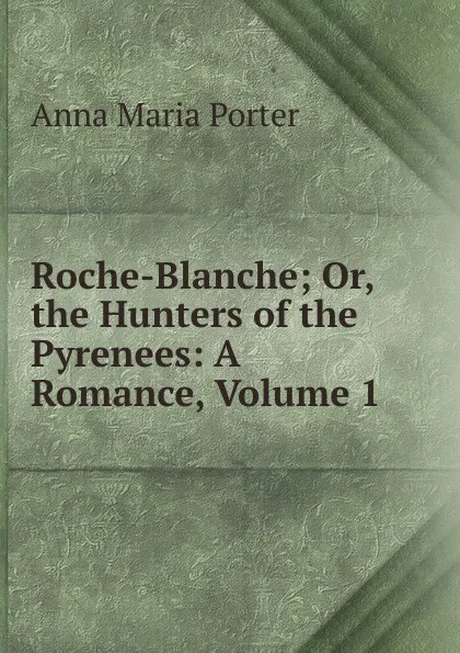 Обложка книги Roche-Blanche; Or, the Hunters of the Pyrenees: A Romance, Volume 1, Anna Maria Porter