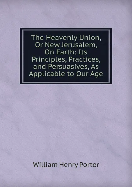 Обложка книги The Heavenly Union, Or New Jerusalem, On Earth: Its Principles, Practices, and Persuasives, As Applicable to Our Age, William Henry Porter