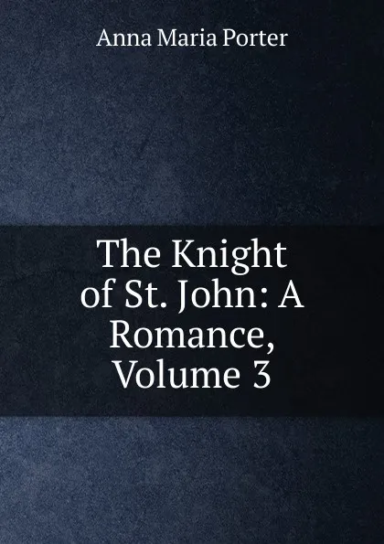 Обложка книги The Knight of St. John: A Romance, Volume 3, Anna Maria Porter