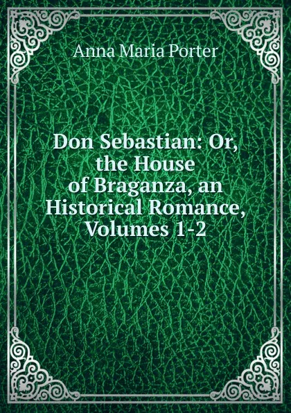 Обложка книги Don Sebastian: Or, the House of Braganza, an Historical Romance, Volumes 1-2, Anna Maria Porter