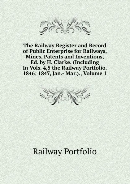 Обложка книги The Railway Register and Record of Public Enterprise for Railways, Mines, Patents and Inventions, Ed. by H. Clarke. (Including In Vols. 4,5 the Railway Portfolio. 1846; 1847, Jan.- Mar.)., Volume 1, Railway Portfolio