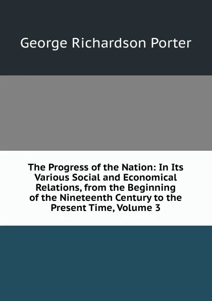 Обложка книги The Progress of the Nation: In Its Various Social and Economical Relations, from the Beginning of the Nineteenth Century to the Present Time, Volume 3, George Richardson Porter