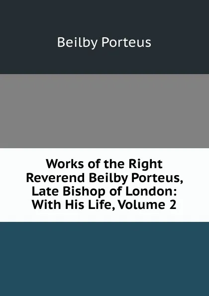 Обложка книги Works of the Right Reverend Beilby Porteus, Late Bishop of London: With His Life, Volume 2, Beilby Porteus