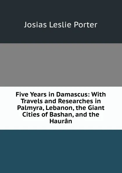 Обложка книги Five Years in Damascus: With Travels and Researches in Palmyra, Lebanon, the Giant Cities of Bashan, and the Hauran, Josias Leslie Porter