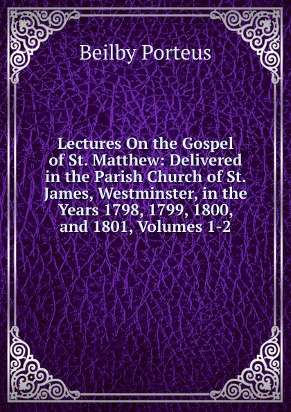 Обложка книги Lectures On the Gospel of St. Matthew: Delivered in the Parish Church of St. James, Westminster, in the Years 1798, 1799, 1800, and 1801, Volumes 1-2, Beilby Porteus