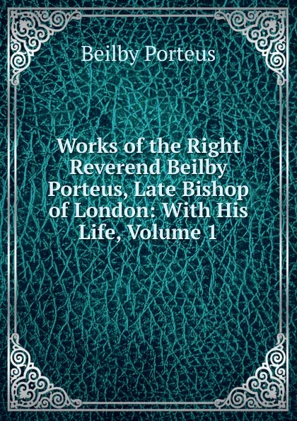 Обложка книги Works of the Right Reverend Beilby Porteus, Late Bishop of London: With His Life, Volume 1, Beilby Porteus