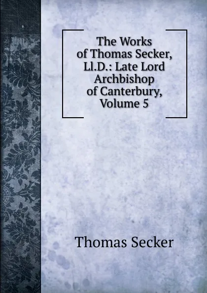 Обложка книги The Works of Thomas Secker, Ll.D.: Late Lord Archbishop of Canterbury, Volume 5, Thomas Secker