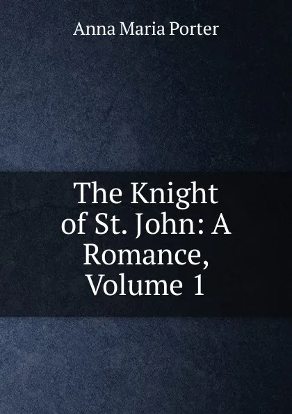 Обложка книги The Knight of St. John: A Romance, Volume 1, Anna Maria Porter