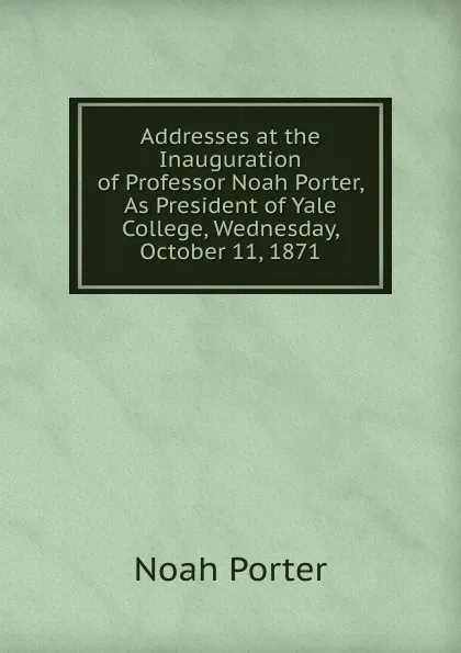 Обложка книги Addresses at the Inauguration of Professor Noah Porter, As President of Yale College, Wednesday, October 11, 1871, Noah Porter