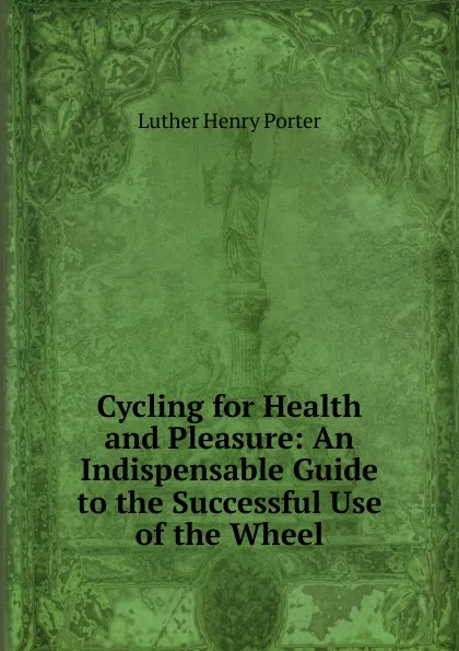 Обложка книги Cycling for Health and Pleasure: An Indispensable Guide to the Successful Use of the Wheel, Luther Henry Porter