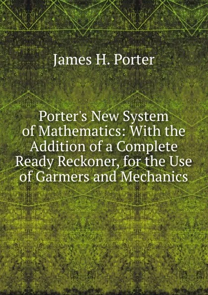 Обложка книги Porter.s New System of Mathematics: With the Addition of a Complete Ready Reckoner, for the Use of Garmers and Mechanics, James H. Porter