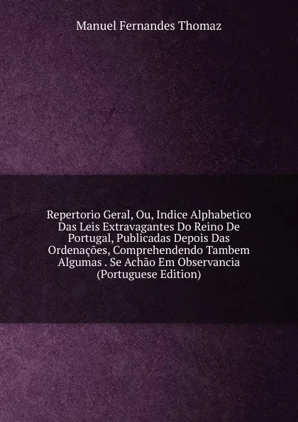 Обложка книги Repertorio Geral, Ou, Indice Alphabetico Das Leis Extravagantes Do Reino De Portugal, Publicadas Depois Das Ordenacoes, Comprehendendo Tambem Algumas . Se Achao Em Observancia (Portuguese Edition), Manuel Fernandes Thomaz