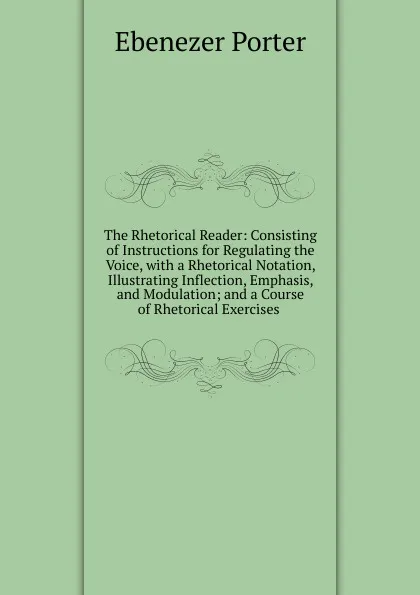 Обложка книги The Rhetorical Reader: Consisting of Instructions for Regulating the Voice, with a Rhetorical Notation, Illustrating Inflection, Emphasis, and Modulation; and a Course of Rhetorical Exercises ., Ebenezer Porter