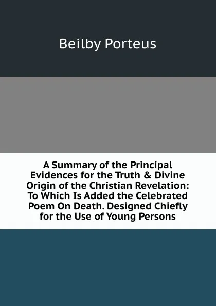 Обложка книги A Summary of the Principal Evidences for the Truth . Divine Origin of the Christian Revelation: To Which Is Added the Celebrated Poem On Death. Designed Chiefly for the Use of Young Persons, Beilby Porteus