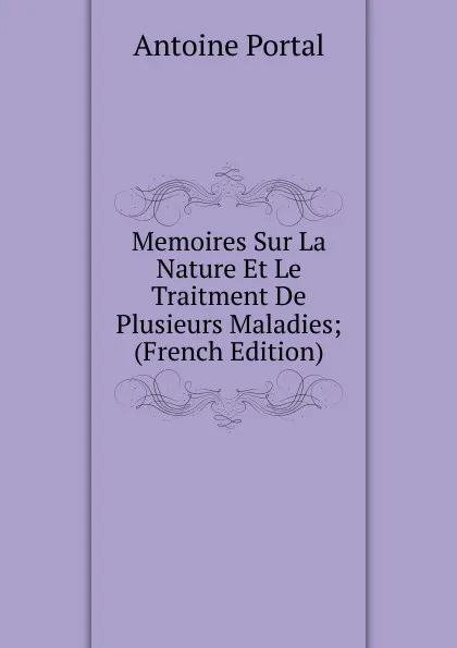 Обложка книги Memoires Sur La Nature Et Le Traitment De Plusieurs Maladies; (French Edition), Antoine Portal