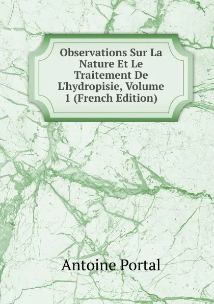 Обложка книги Observations Sur La Nature Et Le Traitement De L.hydropisie, Volume 1 (French Edition), Antoine Portal