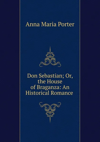 Обложка книги Don Sebastian; Or, the House of Braganza: An Historical Romance ., Anna Maria Porter