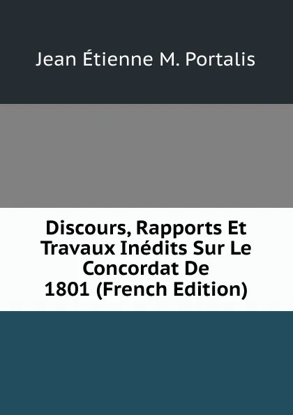 Обложка книги Discours, Rapports Et Travaux Inedits Sur Le Concordat De 1801 (French Edition), Jean Étienne M. Portalis