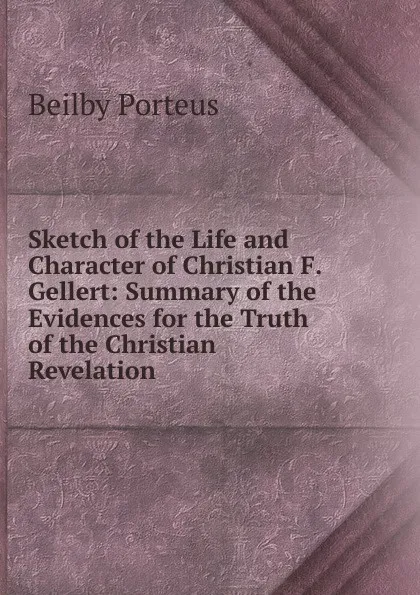 Обложка книги Sketch of the Life and Character of Christian F. Gellert: Summary of the Evidences for the Truth of the Christian Revelation, Beilby Porteus