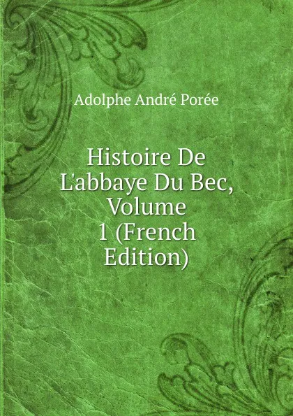 Обложка книги Histoire De L.abbaye Du Bec, Volume 1 (French Edition), Adolphe André Porée