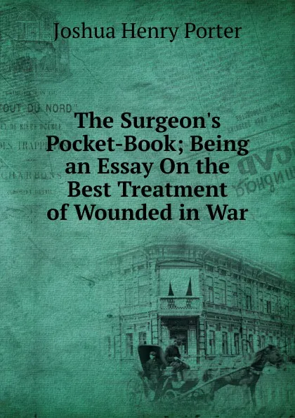 Обложка книги The Surgeon.s Pocket-Book; Being an Essay On the Best Treatment of Wounded in War, Joshua Henry Porter