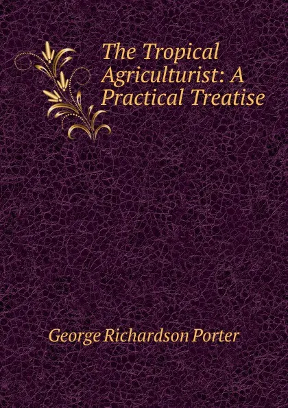 Обложка книги The Tropical Agriculturist: A Practical Treatise, George Richardson Porter