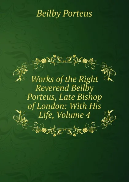 Обложка книги Works of the Right Reverend Beilby Porteus, Late Bishop of London: With His Life, Volume 4, Beilby Porteus