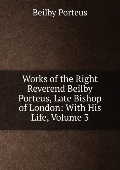 Обложка книги Works of the Right Reverend Beilby Porteus, Late Bishop of London: With His Life, Volume 3, Beilby Porteus