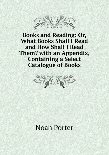 Обложка книги Books and Reading: Or, What Books Shall I Read and How Shall I Read Them. with an Appendix, Containing a Select Catalogue of Books, Noah Porter