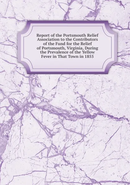 Обложка книги Report of the Portsmouth Relief Association to the Contributors of the Fund for the Relief of Portsmouth, Virginia, During the Prevalence of the Yellow Fever in That Town in 1855, 